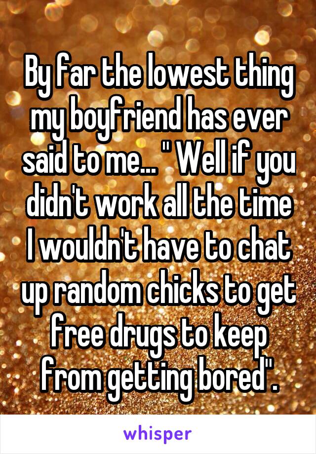By far the lowest thing my boyfriend has ever said to me... " Well if you didn't work all the time I wouldn't have to chat up random chicks to get free drugs to keep from getting bored".