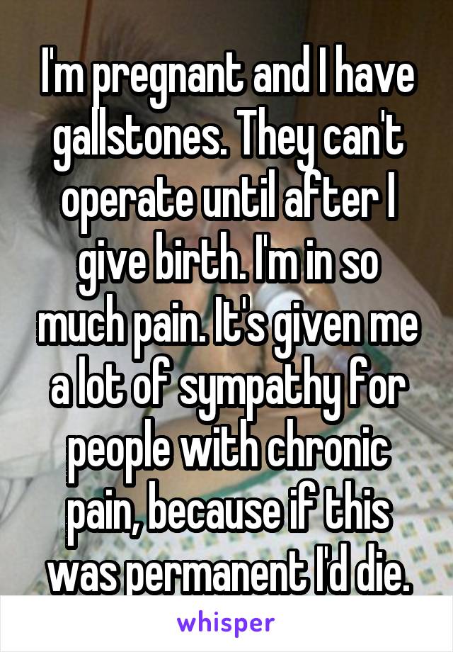 I'm pregnant and I have gallstones. They can't operate until after I give birth. I'm in so much pain. It's given me a lot of sympathy for people with chronic pain, because if this was permanent I'd die.