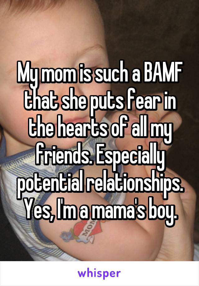 My mom is such a BAMF that she puts fear in the hearts of all my friends. Especially potential relationships. Yes, I'm a mama's boy.