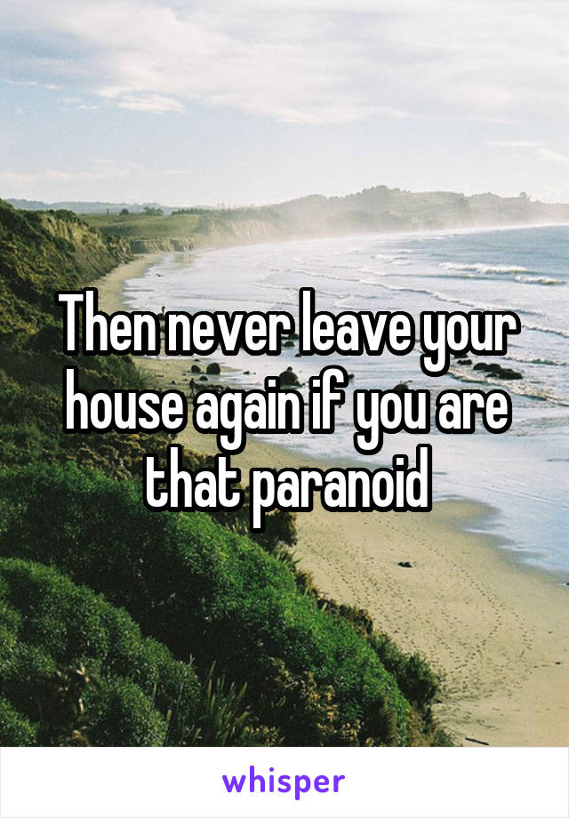 Then never leave your house again if you are that paranoid