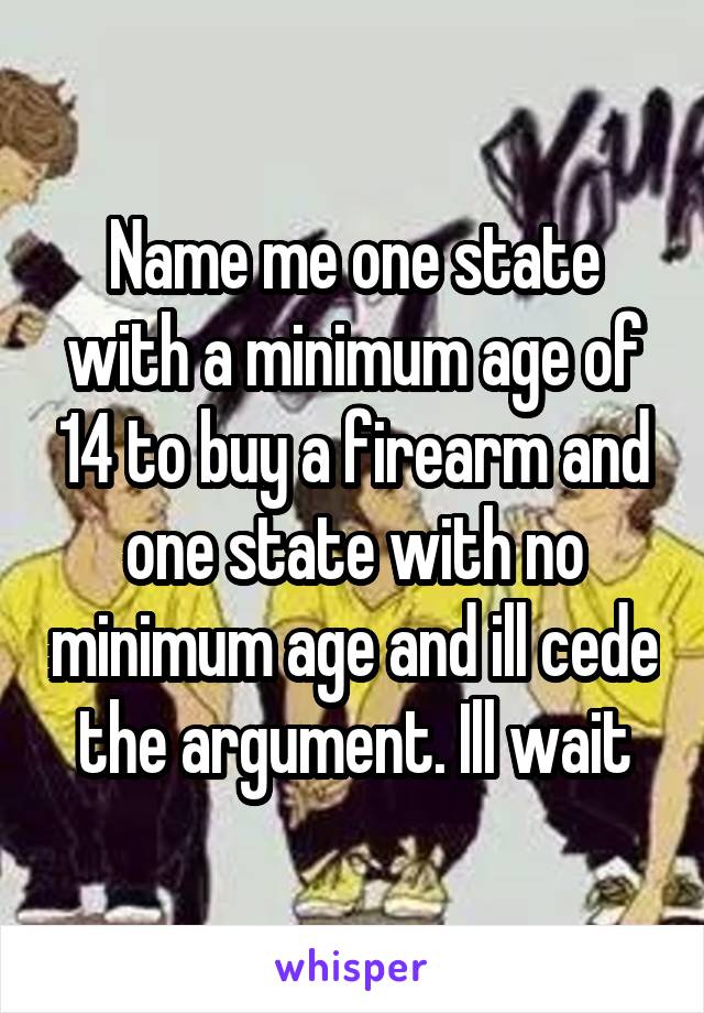 Name me one state with a minimum age of 14 to buy a firearm and one state with no minimum age and ill cede the argument. Ill wait