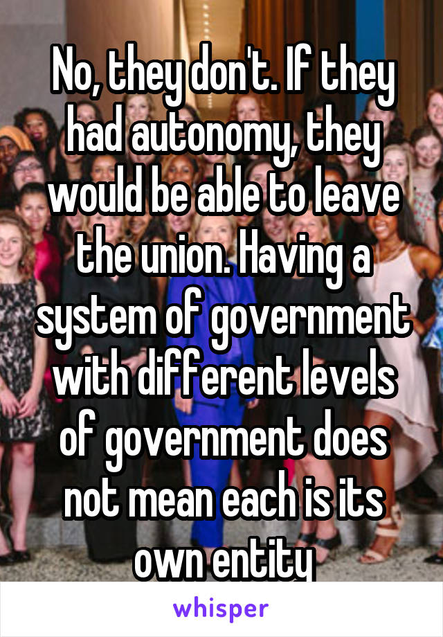 No, they don't. If they had autonomy, they would be able to leave the union. Having a system of government with different levels of government does not mean each is its own entity