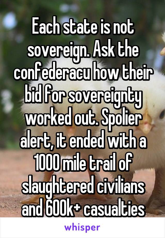 Each state is not sovereign. Ask the confederacu how their bid for sovereignty worked out. Spolier alert, it ended with a 1000 mile trail of slaughtered civilians and 600k+ casualties