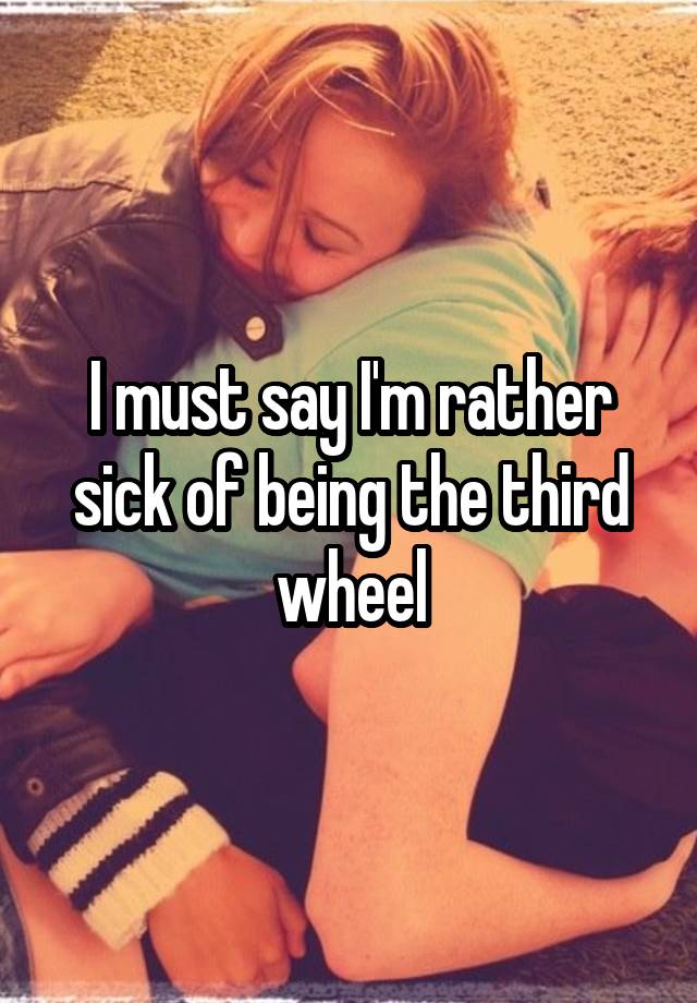 I must say I'm rather sick of being the third wheel