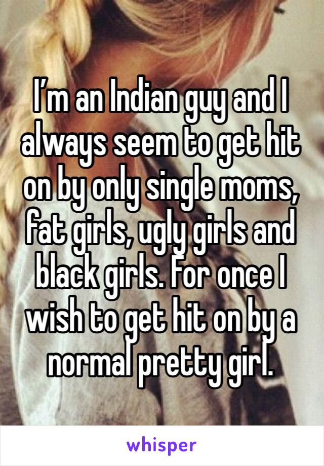 I’m an Indian guy and I always seem to get hit on by only single moms, fat girls, ugly girls and black girls. For once I wish to get hit on by a normal pretty girl.