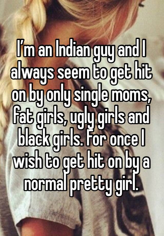 I’m an Indian guy and I always seem to get hit on by only single moms, fat girls, ugly girls and black girls. For once I wish to get hit on by a normal pretty girl.