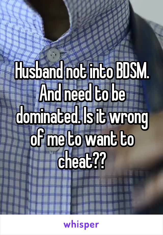Husband not into BDSM.
And need to be dominated. Is it wrong of me to want to cheat??