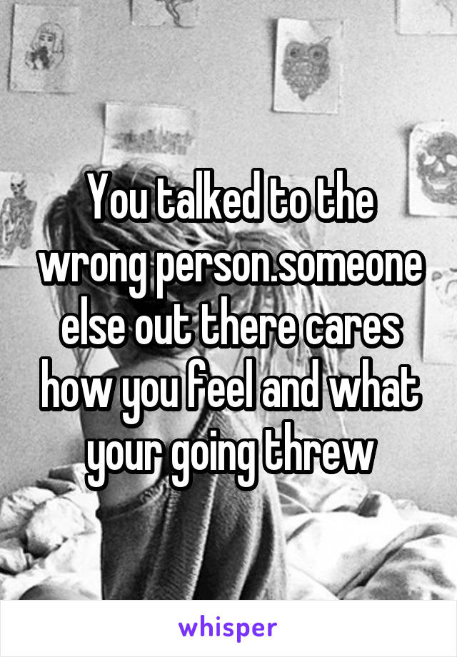 You talked to the wrong person.someone else out there cares how you feel and what your going threw