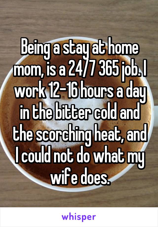 Being a stay at home mom, is a 24/7 365 job. I work 12-16 hours a day in the bitter cold and the scorching heat, and I could not do what my wife does.