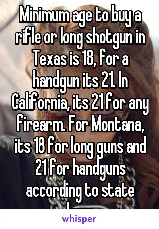 Minimum age to buy a rifle or long shotgun in Texas is 18, for a handgun its 21. In California, its 21 for any firearm. For Montana, its 18 for long guns and 21 for handguns according to state laws