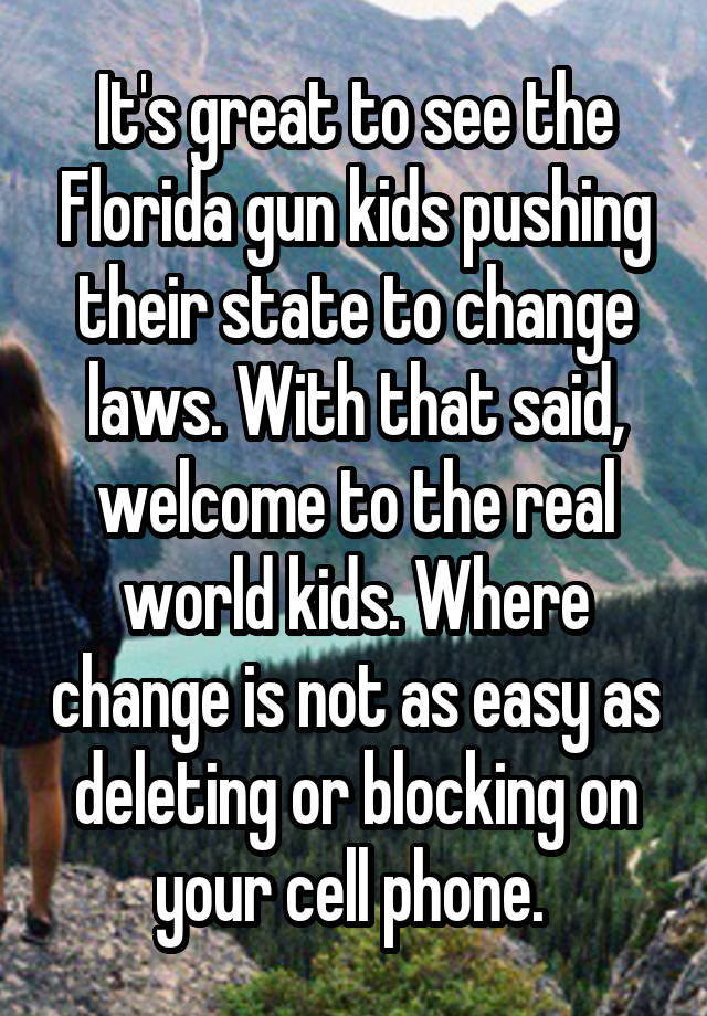 It's great to see the Florida gun kids pushing their state to change laws. With that said, welcome to the real world kids. Where change is not as easy as deleting or blocking on your cell phone. 