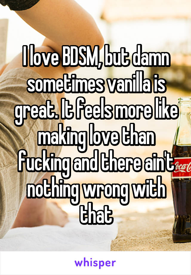 I love BDSM, but damn sometimes vanilla is great. It feels more like making love than fucking and there ain't nothing wrong with that