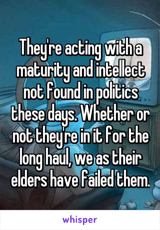 They're acting with a maturity and intellect not found in politics these days. Whether or not they're in it for the long haul, we as their elders have failed them.