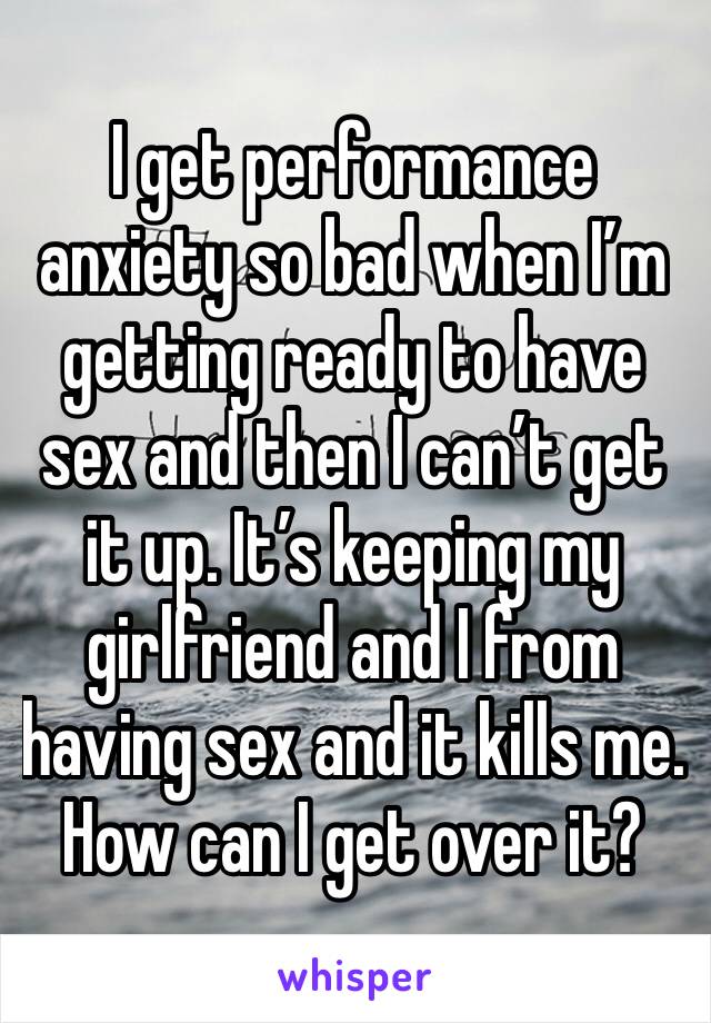 I get performance anxiety so bad when I’m getting ready to have sex and then I can’t get it up. It’s keeping my girlfriend and I from having sex and it kills me. How can I get over it?