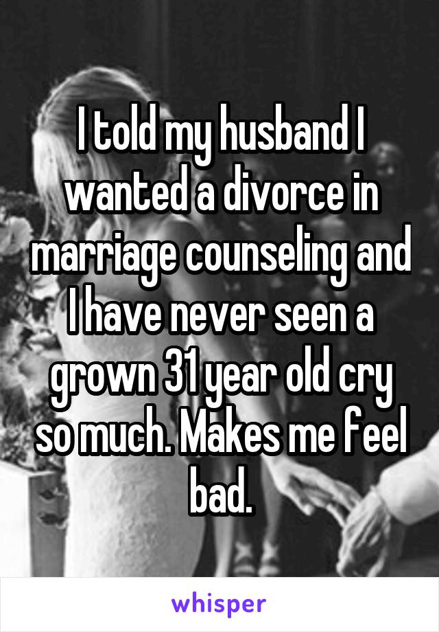 I told my husband I wanted a divorce in marriage counseling and I have never seen a grown 31 year old cry so much. Makes me feel bad.