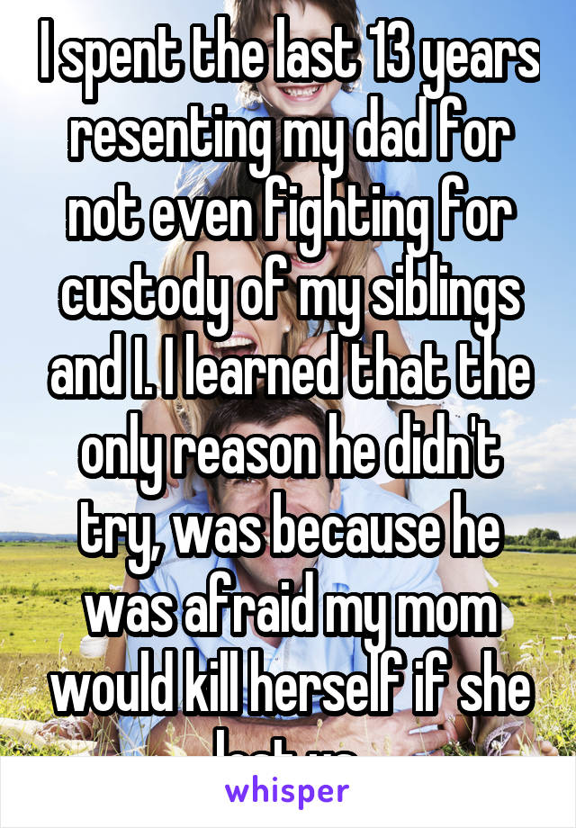 I spent the last 13 years resenting my dad for not even fighting for custody of my siblings and I. I learned that the only reason he didn't try, was because he was afraid my mom would kill herself if she lost us.