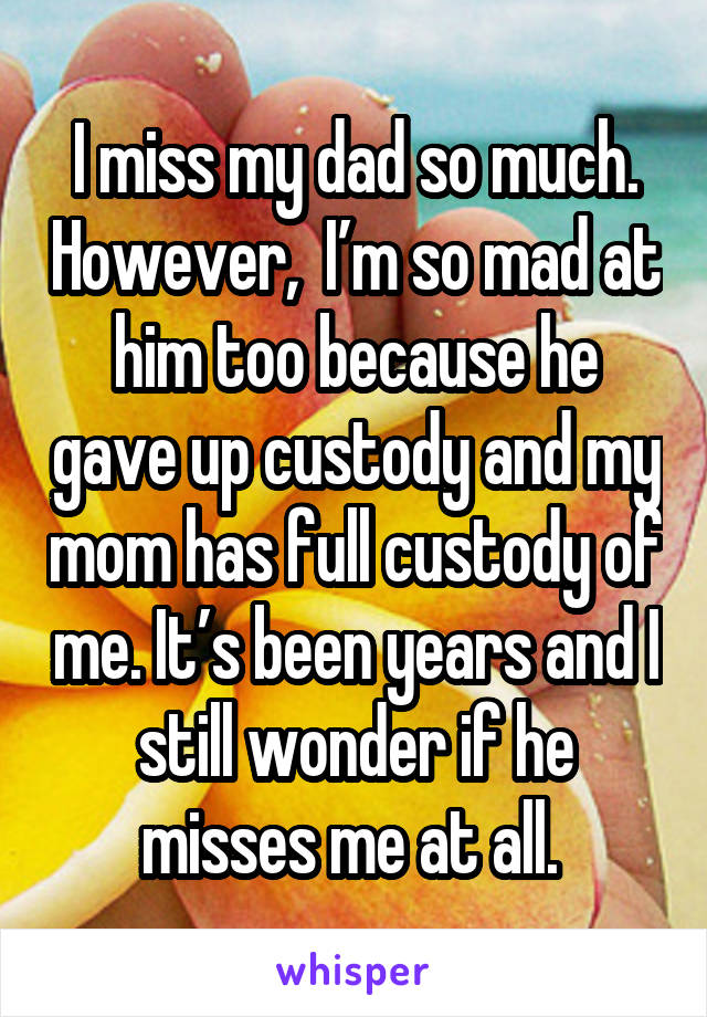 I miss my dad so much. However,  I’m so mad at him too because he gave up custody and my mom has full custody of me. It’s been years and I still wonder if he misses me at all. 