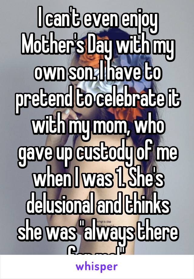 I can't even enjoy Mother's Day with my own son. I have to pretend to celebrate it with my mom, who gave up custody of me when I was 1. She's delusional and thinks she was "always there for me!" 