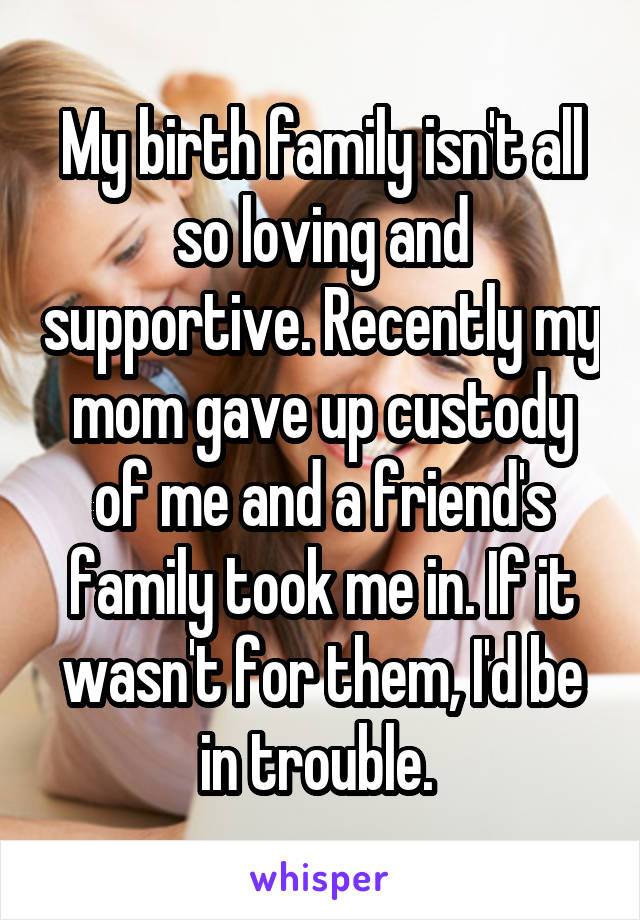 My birth family isn't all so loving and supportive. Recently my mom gave up custody of me and a friend's family took me in. If it wasn't for them, I'd be in trouble. 