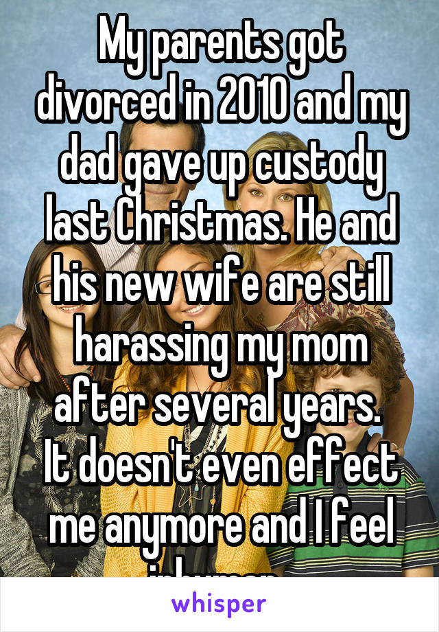 My parents got divorced in 2010 and my dad gave up custody last Christmas. He and his new wife are still harassing my mom after several years. 
It doesn't even effect me anymore and I feel inhuman. 