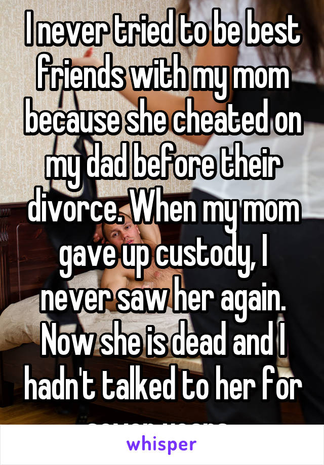 I never tried to be best friends with my mom because she cheated on my dad before their divorce. When my mom gave up custody, I never saw her again. Now she is dead and I hadn't talked to her for seven years. 