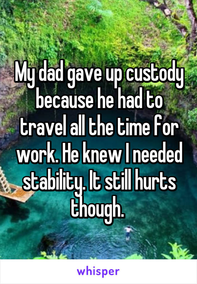 My dad gave up custody because he had to travel all the time for work. He knew I needed stability. It still hurts though. 