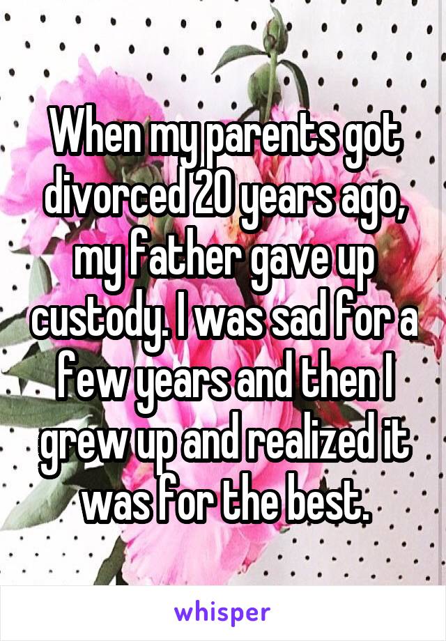 When my parents got divorced 20 years ago, my father gave up custody. I was sad for a few years and then I grew up and realized it was for the best.