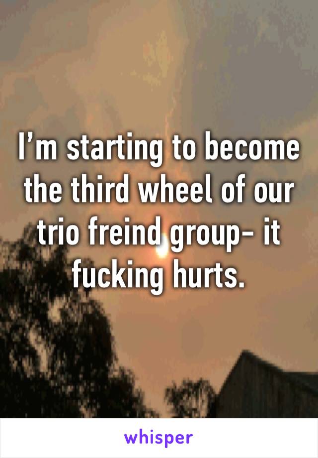 I’m starting to become the third wheel of our trio freind group- it fucking hurts.