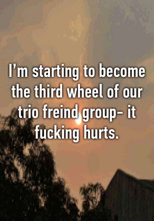 I’m starting to become the third wheel of our trio freind group- it fucking hurts.