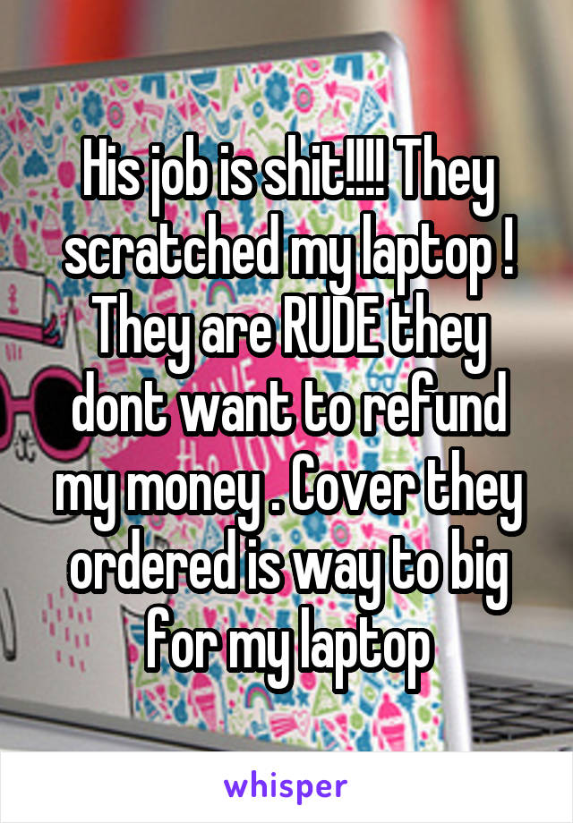 His job is shit!!!! They scratched my laptop ! They are RUDE they dont want to refund my money . Cover they ordered is way to big for my laptop