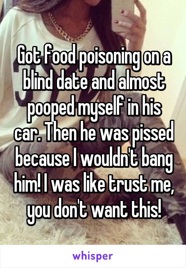Got food poisoning on a blind date and almost pooped myself in his car. Then he was pissed because I wouldn't bang him! I was like trust me, you don't want this!