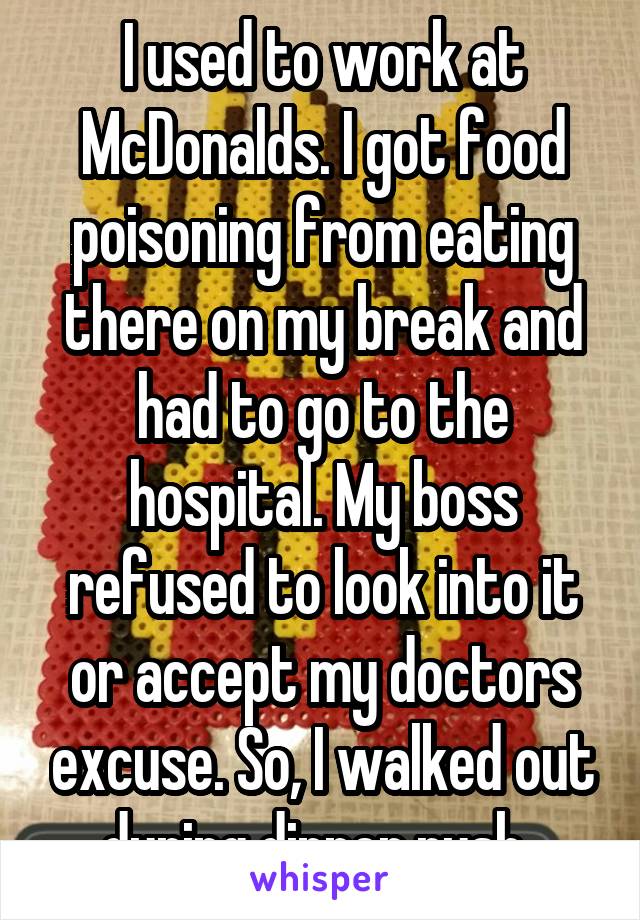 I used to work at McDonalds. I got food poisoning from eating there on my break and had to go to the hospital. My boss refused to look into it or accept my doctors excuse. So, I walked out during dinner rush. 