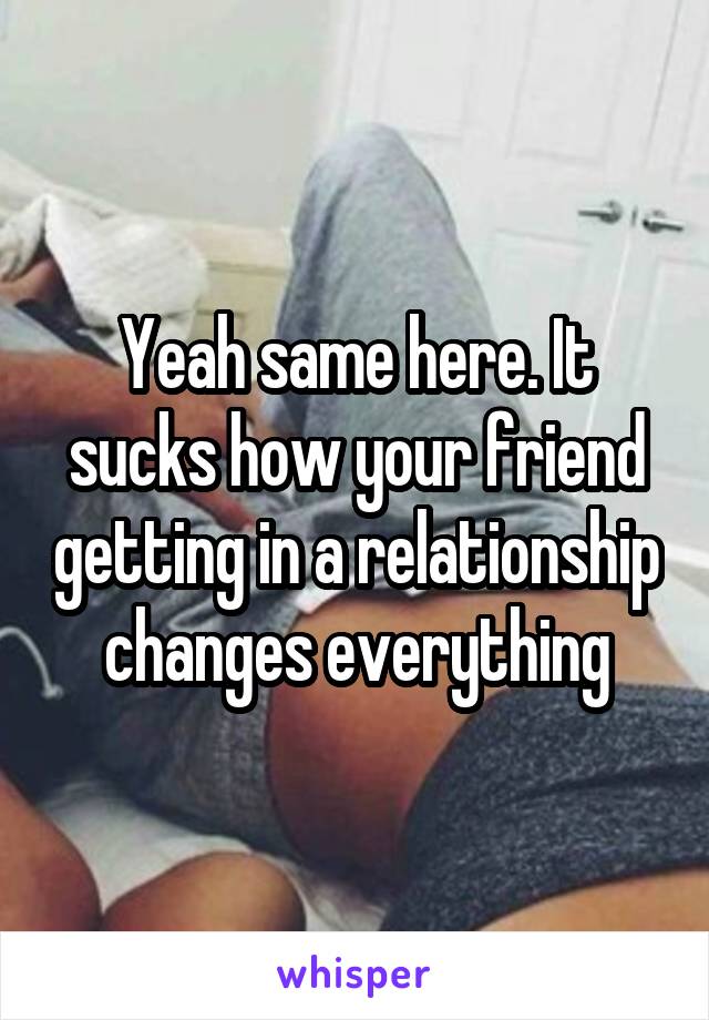 Yeah same here. It sucks how your friend getting in a relationship changes everything