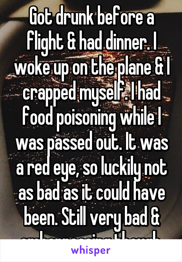 Got drunk before a flight & had dinner. I woke up on the plane & I crapped myself. I had food poisoning while I was passed out. It was a red eye, so luckily not as bad as it could have been. Still very bad & embarrassing though.