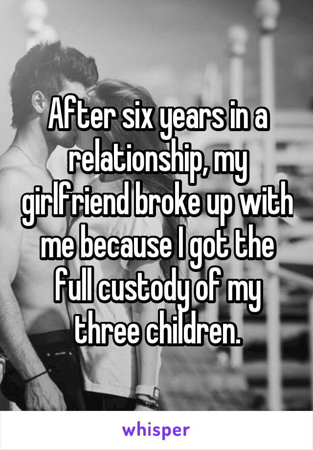 After six years in a relationship, my girlfriend broke up with me because I got the full custody of my three children.