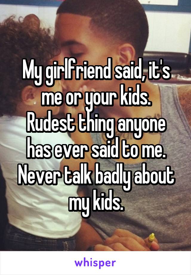 My girlfriend said, it's me or your kids.
Rudest thing anyone has ever said to me.
Never talk badly about my kids.