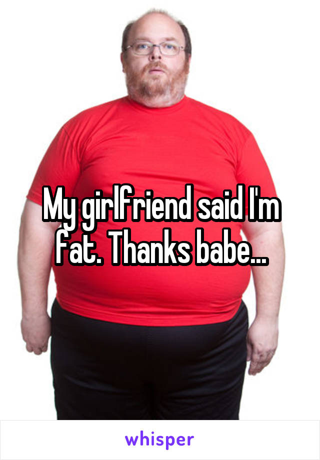 My girlfriend said I'm fat. Thanks babe...