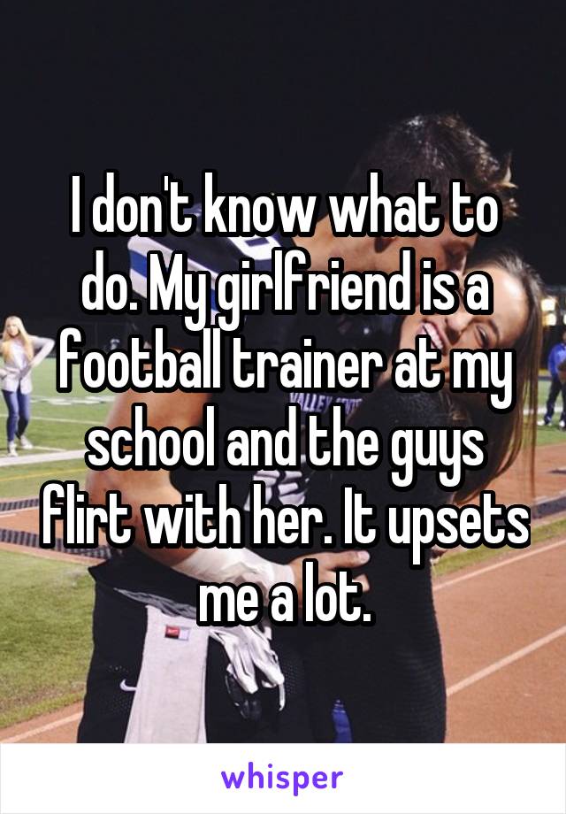 I don't know what to do. My girlfriend is a football trainer at my school and the guys flirt with her. It upsets me a lot.