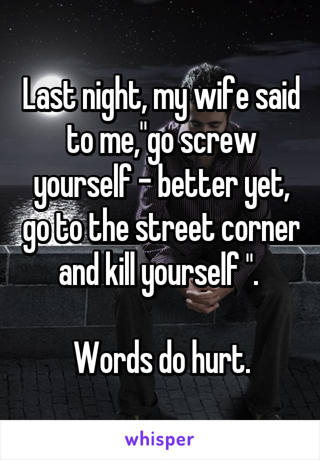 Last night, my wife said to me,"go screw yourself - better yet, go to the street corner and kill yourself ". 

Words do hurt.
