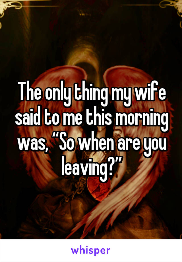 The only thing my wife said to me this morning was, “So when are you leaving?”