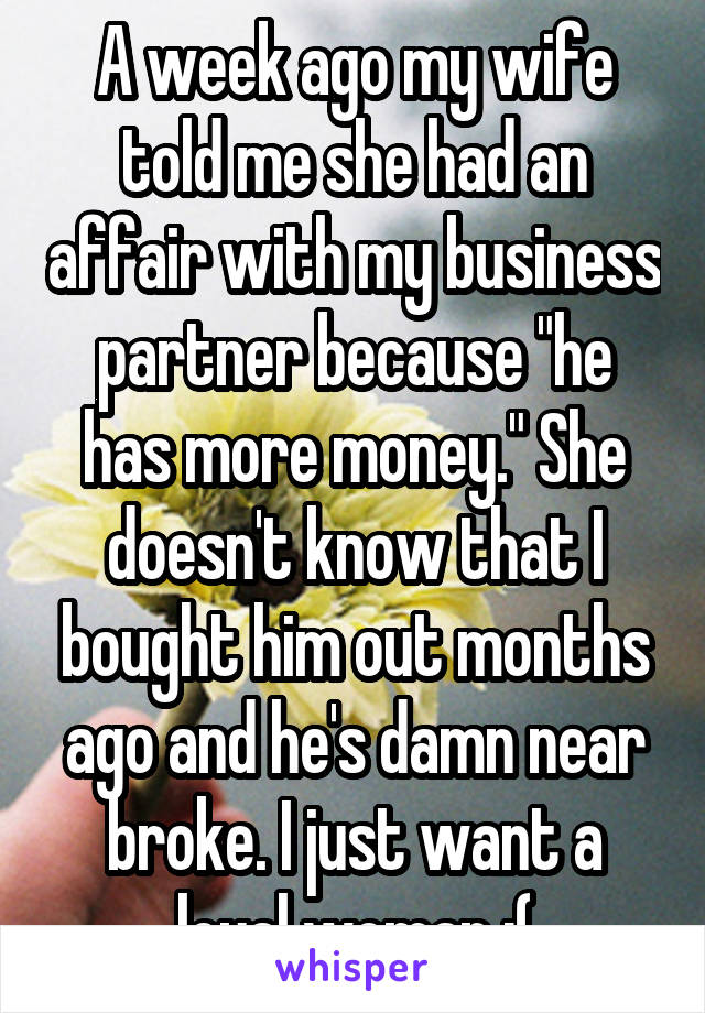 A week ago my wife told me she had an affair with my business partner because "he has more money." She doesn't know that I bought him out months ago and he's damn near broke. I just want a loyal woman :(