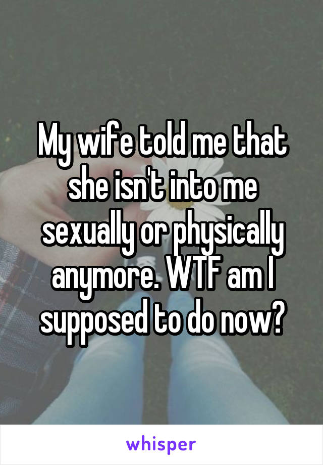 My wife told me that she isn't into me sexually or physically anymore. WTF am I supposed to do now?