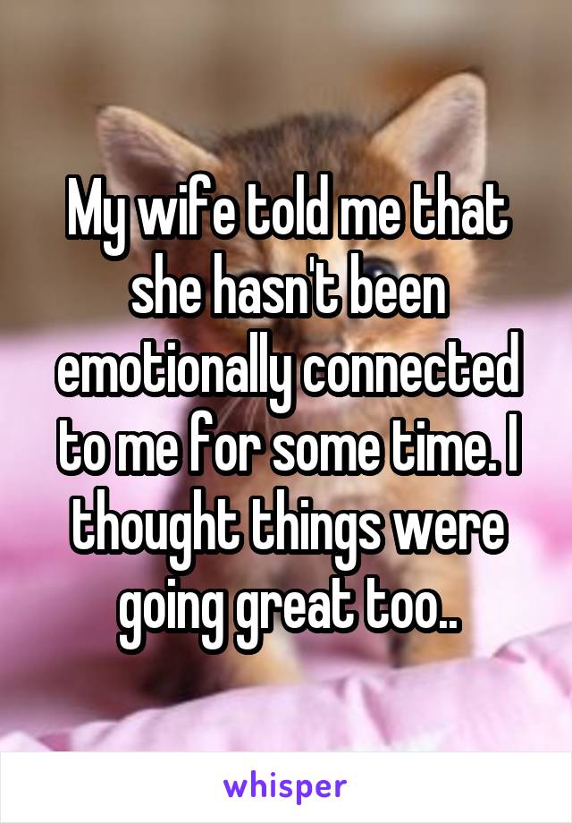 My wife told me that she hasn't been emotionally connected to me for some time. I thought things were going great too..