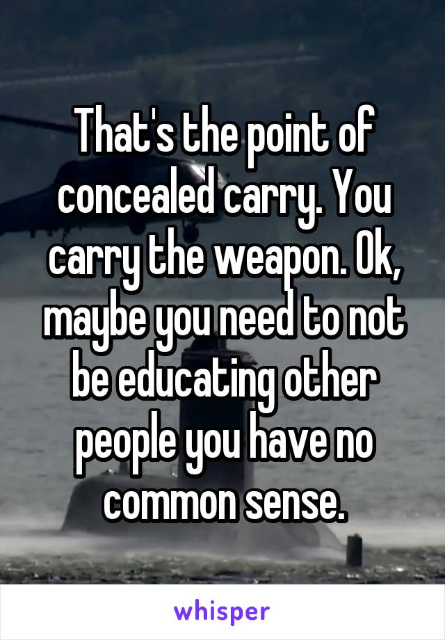 That's the point of concealed carry. You carry the weapon. Ok, maybe you need to not be educating other people you have no common sense.