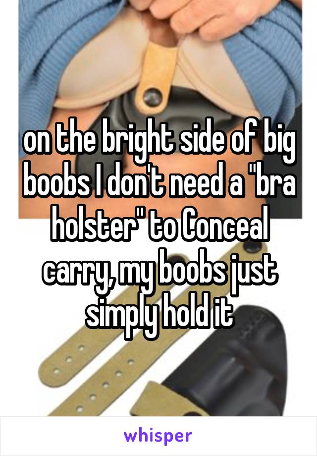 on the bright side of big boobs I don't need a "bra holster" to Conceal carry, my boobs just simply hold it