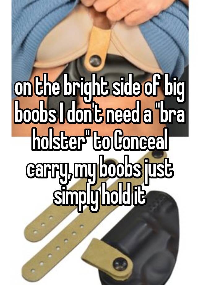 on the bright side of big boobs I don't need a "bra holster" to Conceal carry, my boobs just simply hold it