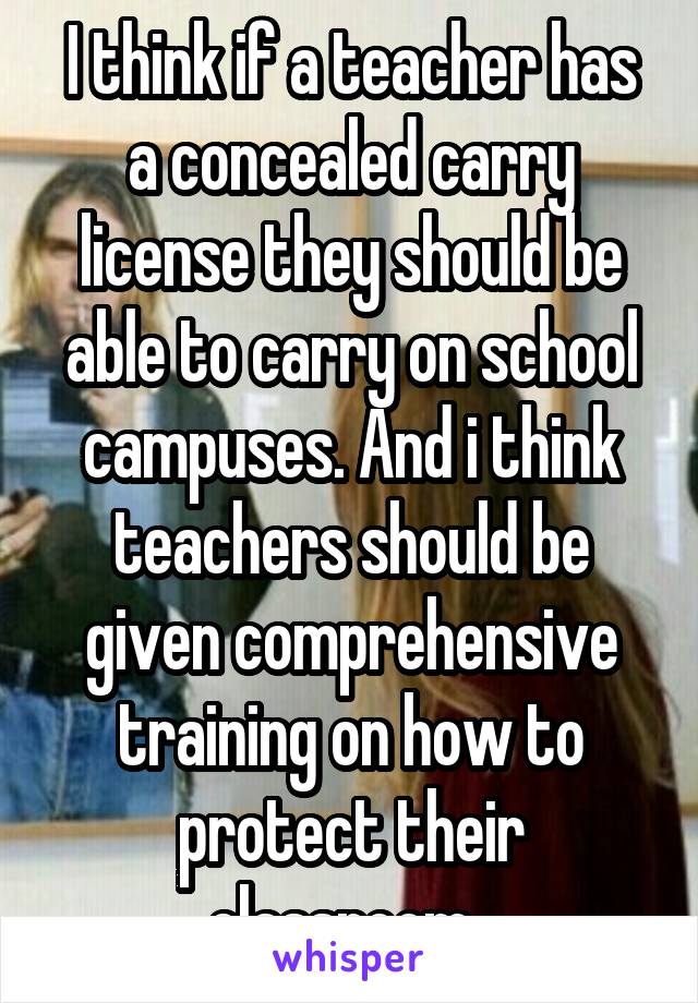 I think if a teacher has a concealed carry license they should be able to carry on school campuses. And i think teachers should be given comprehensive training on how to protect their classroom. 