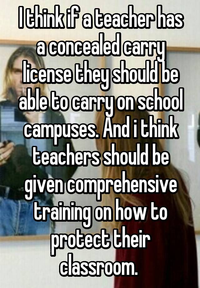 I think if a teacher has a concealed carry license they should be able to carry on school campuses. And i think teachers should be given comprehensive training on how to protect their classroom. 