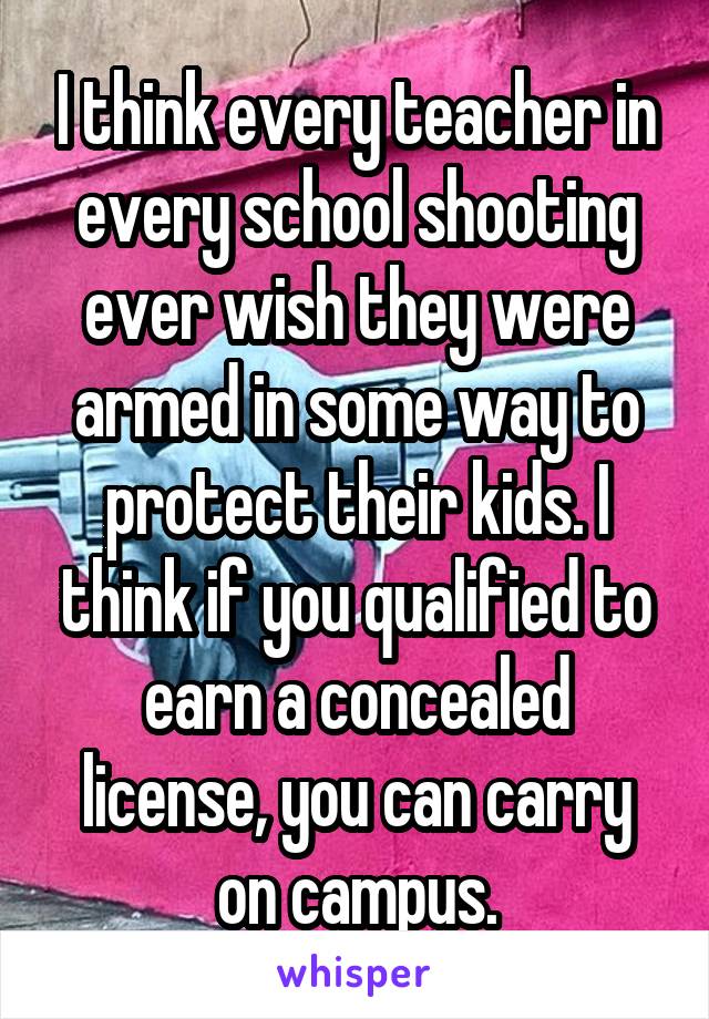 I think every teacher in every school shooting ever wish they were armed in some way to protect their kids. I think if you qualified to earn a concealed license, you can carry on campus.