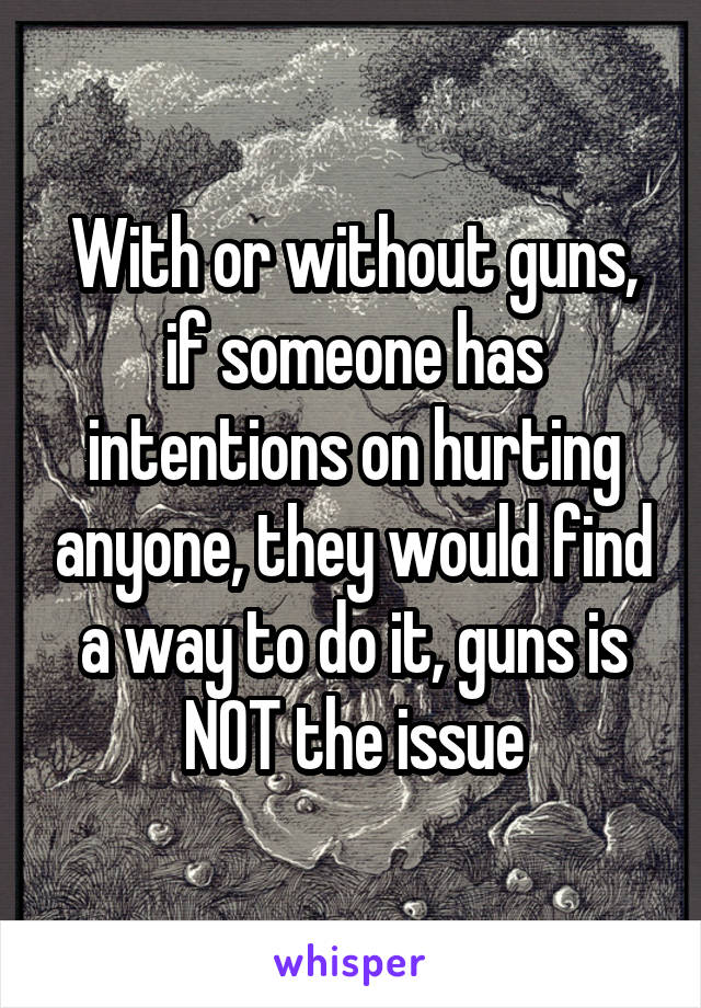 With or without guns, if someone has intentions on hurting anyone, they would find a way to do it, guns is NOT the issue